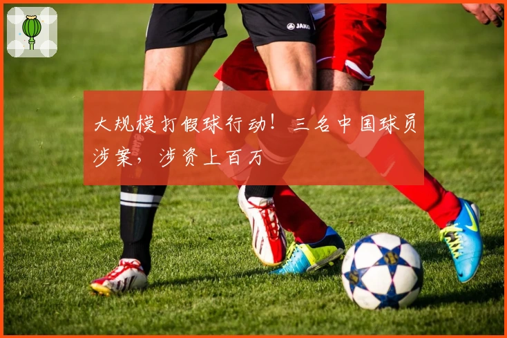 大规模打假球行动！三名中国球员涉案，涉资上百万