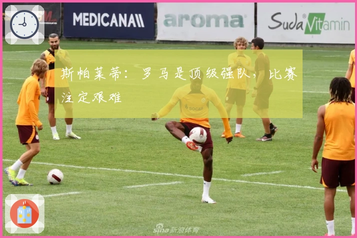 斯帕莱蒂：罗马是顶级强队，比赛注定艰难