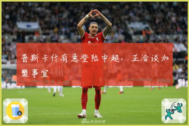 普斯卡什有意登陆中超，正洽谈加盟事宜
