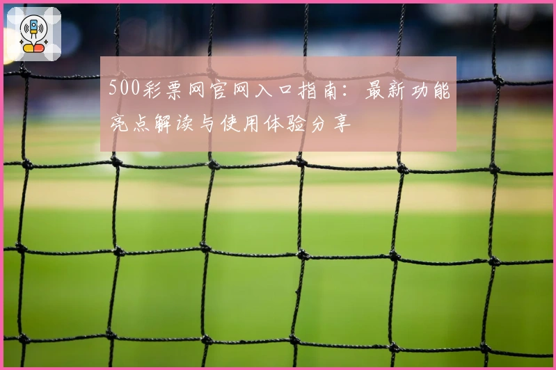 500彩票网官网入口指南:最新功能亮点解读与使用体验分享