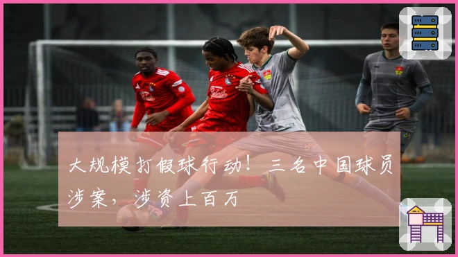 大规模打假球行动！三名中国球员涉案，涉资上百万