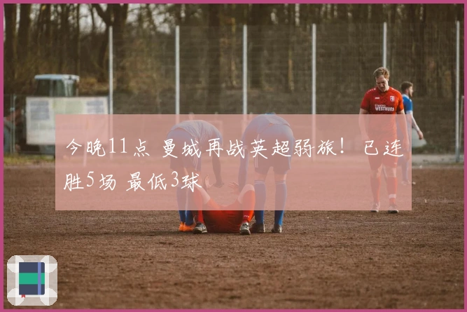 今晚11点 曼城再战英超弱旅！已连胜5场 最低3球