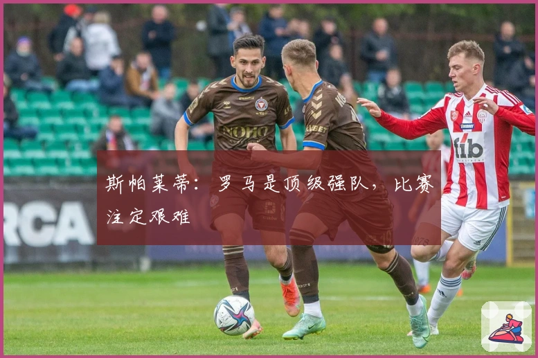 斯帕莱蒂：罗马是顶级强队，比赛注定艰难