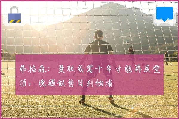 弗格森：曼联或需十年才能再度登顶，境遇似昔日利物浦