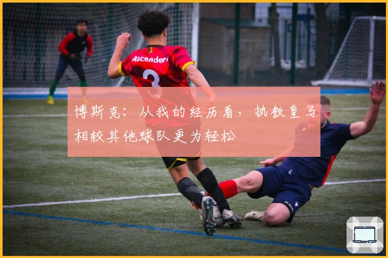 博斯克：从我的经历看，执教皇马相较其他球队更为轻松