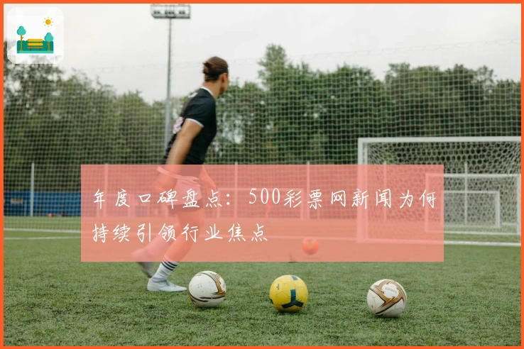 年度口碑盘点：500彩票网新闻为何持续引领行业焦点
